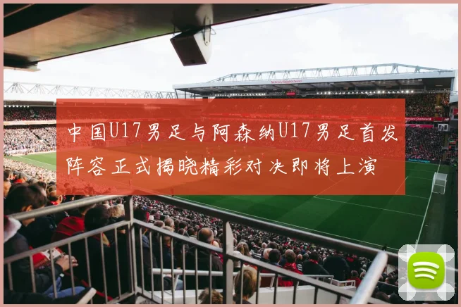 中国U17男足与阿森纳U17男足首发阵容正式揭晓精彩对决即将上演