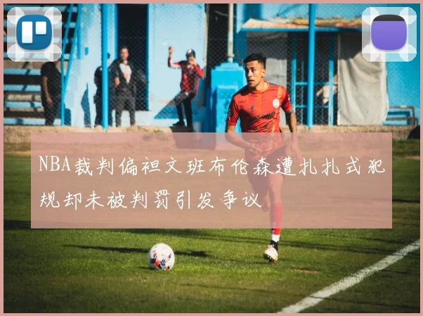 NBA裁判偏袒文班布伦森遭扎扎式犯规却未被判罚引发争议