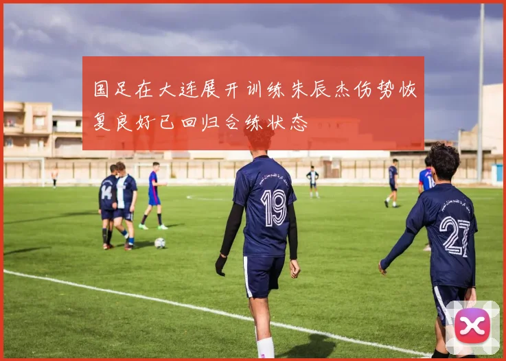 国足在大连展开训练朱辰杰伤势恢复良好已回归合练状态
