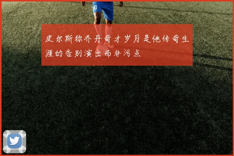 皮尔斯称乔丹奇才岁月是他传奇生涯的告别演出而非污点