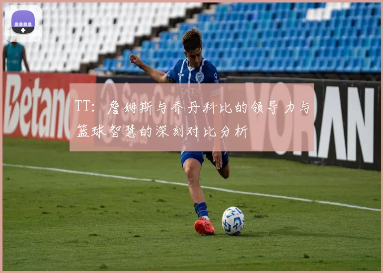TT：詹姆斯与乔丹科比的领导力与篮球智慧的深刻对比分析
