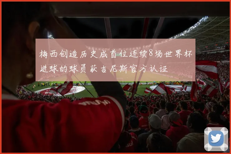梅西创造历史成首位连续8场世界杯进球的球员获吉尼斯官方认证