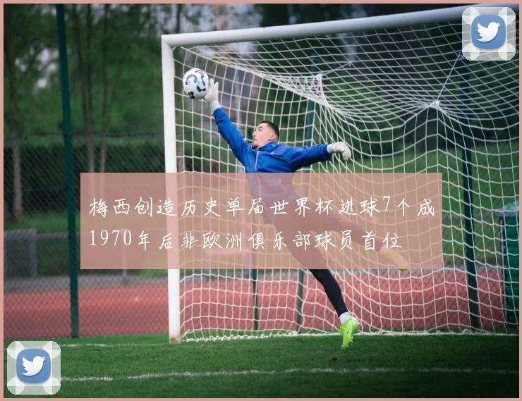 梅西创造历史单届世界杯进球7个成1970年后非欧洲俱乐部球员首位