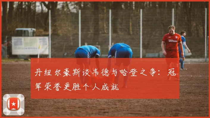 丹纽尔豪斯谈韦德与哈登之争：冠军荣誉更胜个人成就