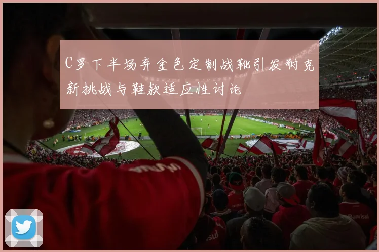 C罗下半场弃金色定制战靴引发耐克新挑战与鞋款适应性讨论