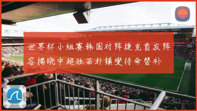世界杯小组赛韩国对阵捷克首发阵容揭晓中超独苗朴镇燮待命替补
