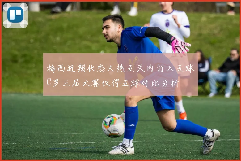 梅西近期状态火热五天内打入五球C罗三届大赛仅得五球对比分析
