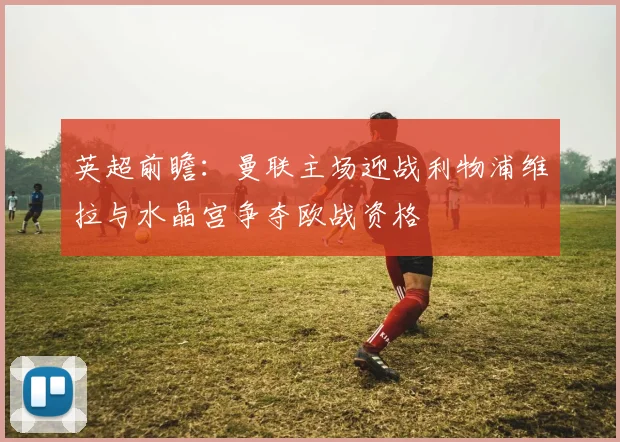 英超前瞻：曼联主场迎战利物浦维拉与水晶宫争夺欧战资格