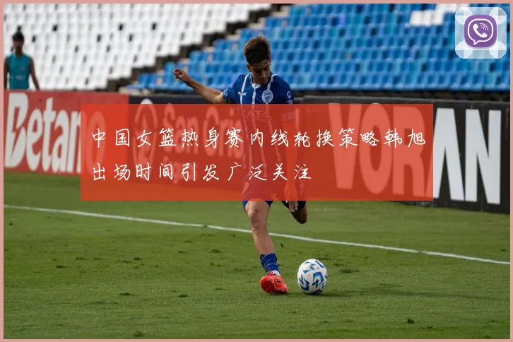 中国女篮热身赛内线轮换策略韩旭出场时间引发广泛关注