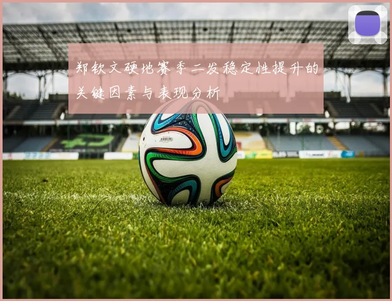 郑钦文硬地赛季二发稳定性提升的关键因素与表现分析