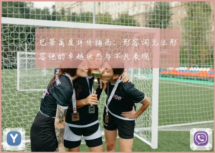 巴蒂高度评价梅西：形容词无法形容他的卓越状态与不凡表现