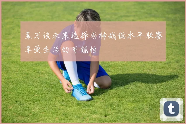 莱万谈未来选择或转战低水平联赛享受生活的可能性