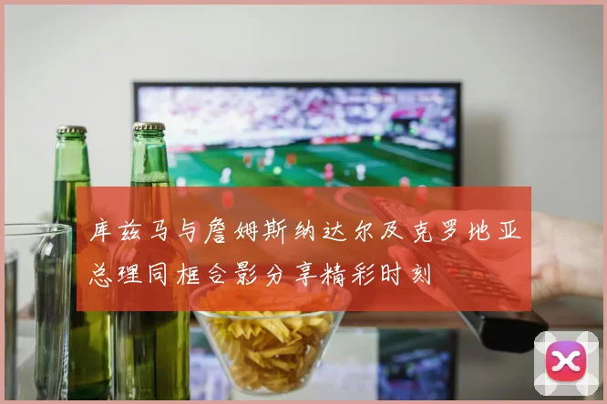 库兹马与詹姆斯纳达尔及克罗地亚总理同框合影分享精彩时刻
