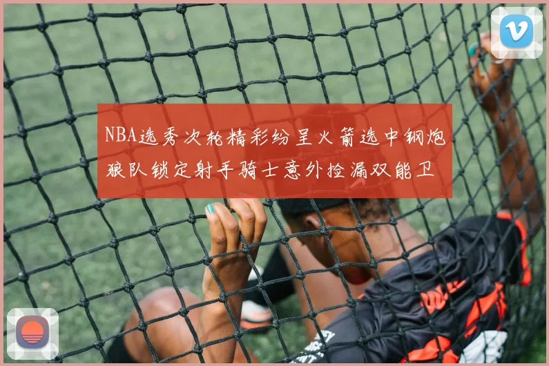 NBA选秀次轮精彩纷呈火箭选中钢炮狼队锁定射手骑士意外捡漏双能卫