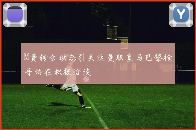 M费转会动态引关注曼联皇马巴黎枪手均在积极洽谈