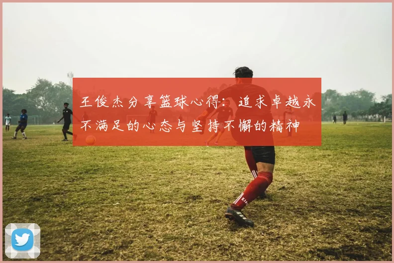 王俊杰分享篮球心得：追求卓越永不满足的心态与坚持不懈的精神
