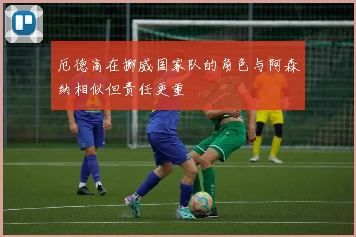 厄德高在挪威国家队的角色与阿森纳相似但责任更重