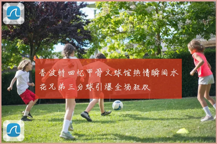 香波特回忆甲骨文球馆热情瞬间水花兄弟三分球引爆全场狂欢