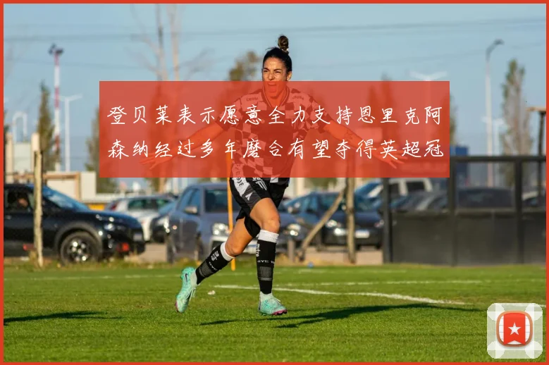 登贝莱表示愿意全力支持恩里克阿森纳经过多年磨合有望夺得英超冠军