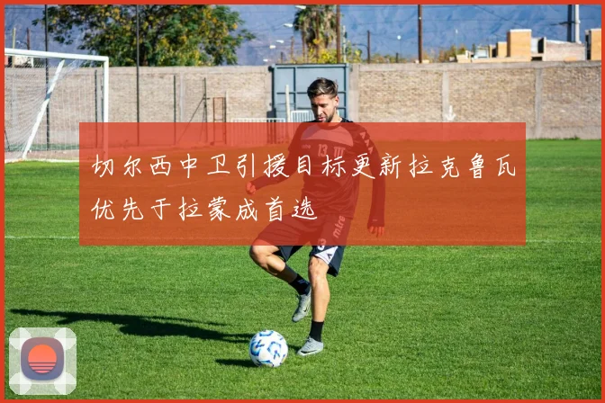 切尔西中卫引援目标更新拉克鲁瓦优先于拉蒙成首选